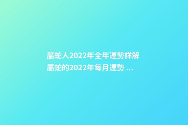 屬蛇人2022年全年運勢詳解 屬蛇的2022年每月運勢，2022 年十二生肖每月運程